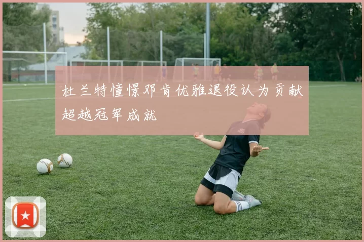 杜兰特憧憬邓肯优雅退役认为贡献超越冠军成就