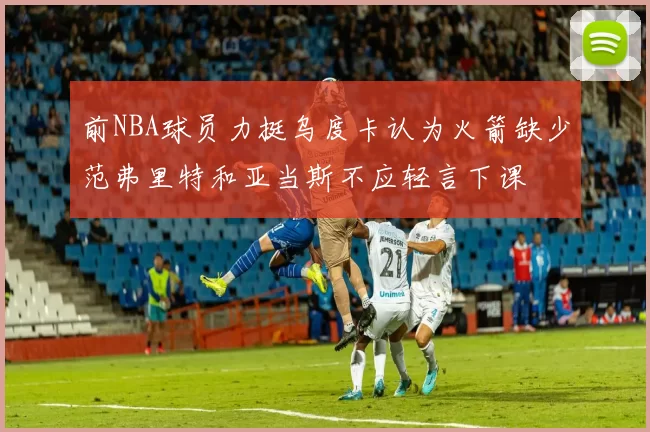 前NBA球员力挺乌度卡认为火箭缺少范弗里特和亚当斯不应轻言下课
