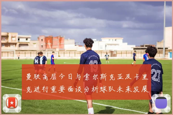 曼联高层今日与索尔斯克亚及卡里克进行重要面谈分析球队未来发展方向