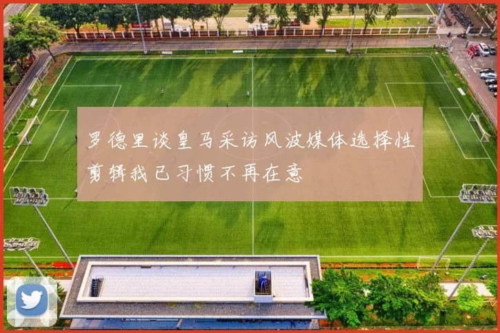 罗德里谈皇马采访风波媒体选择性剪辑我已习惯不再在意