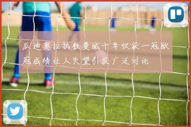 瓜迪奥拉执教曼城十年仅获一冠欧冠成绩让人失望引发广泛讨论