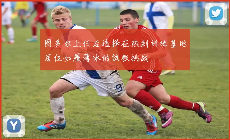 图多尔上任后选择在热刺训练基地居住如履薄冰的执教挑战