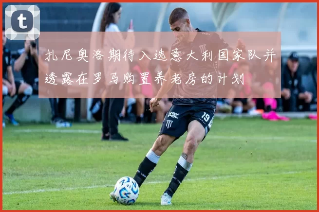 扎尼奥洛期待入选意大利国家队并透露在罗马购置养老房的计划