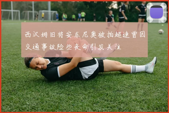 西汉姆旧将安东尼奥被拍超速曾因交通事故险些丧命引发关注
