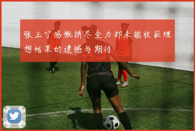 张玉宁感慨拼尽全力却未能收获理想结果的遗憾与期待