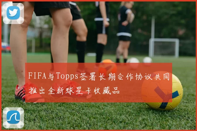 FIFA与Topps签署长期合作协议共同推出全新球星卡收藏品