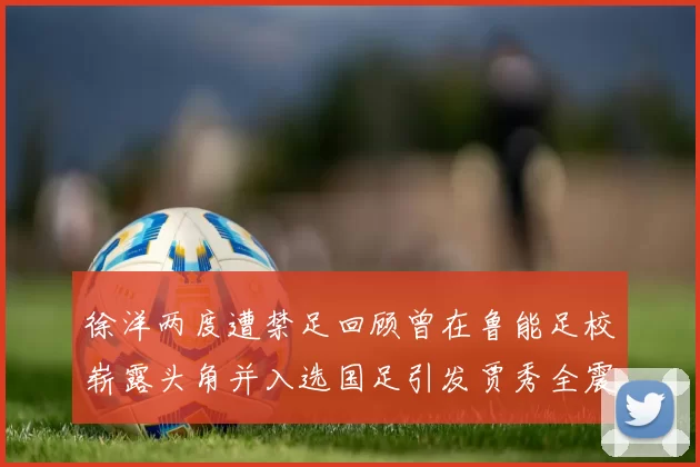 徐洋两度遭禁足回顾曾在鲁能足校崭露头角并入选国足引发贾秀全震惊