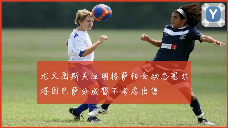 尤文图斯关注明格萨转会动态塞尔塔因巴萨分成暂不考虑出售
