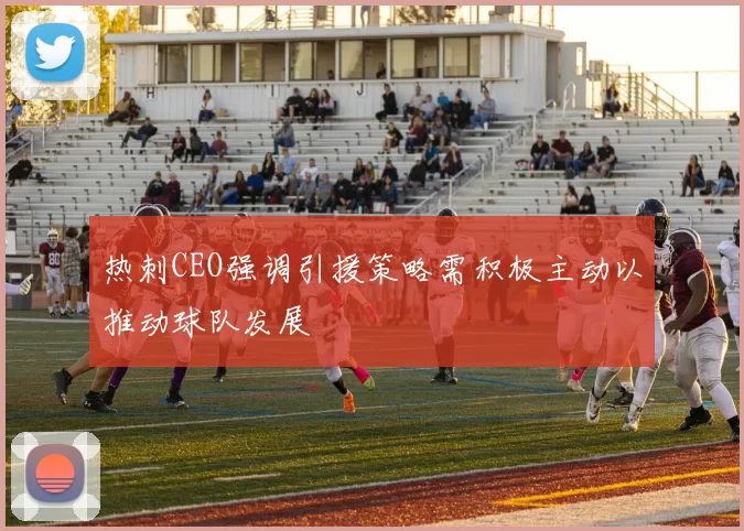 热刺CEO强调引援策略需积极主动以推动球队发展