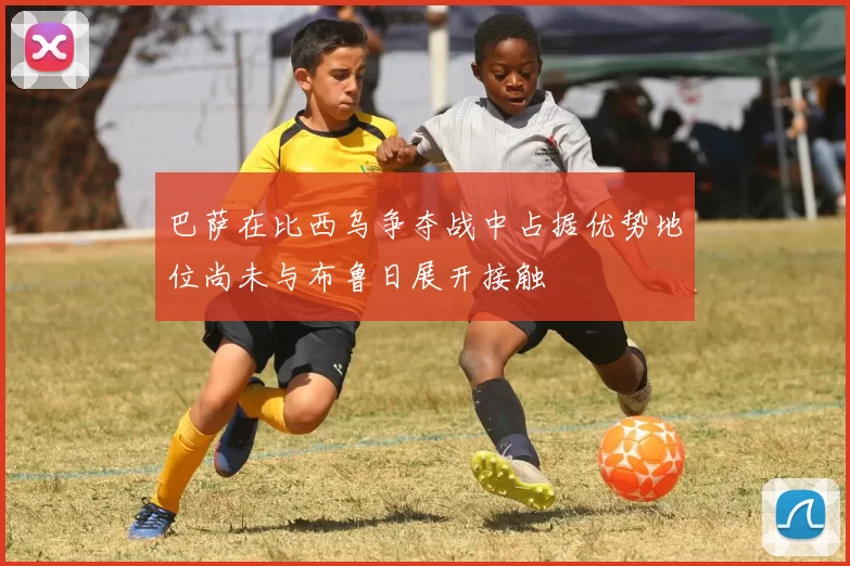 巴萨在比西乌争夺战中占据优势地位尚未与布鲁日展开接触