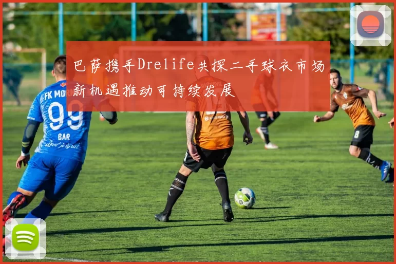 巴萨携手Drelife共探二手球衣市场新机遇推动可持续发展