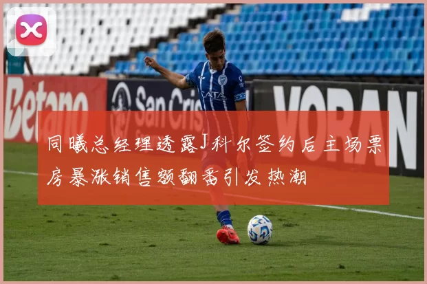 同曦总经理透露J科尔签约后主场票房暴涨销售额翻番引发热潮