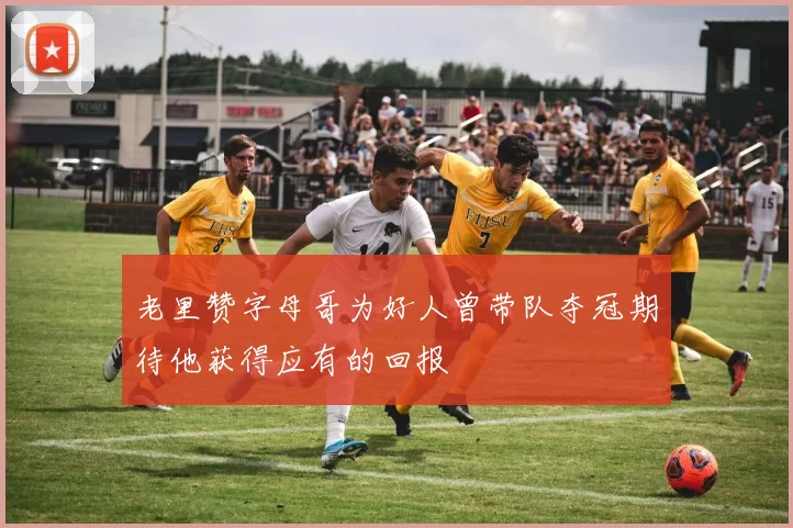 老里赞字母哥为好人曾带队夺冠期待他获得应有的回报