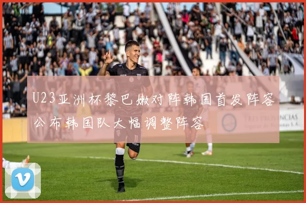 U23亚洲杯黎巴嫩对阵韩国首发阵容公布韩国队大幅调整阵容