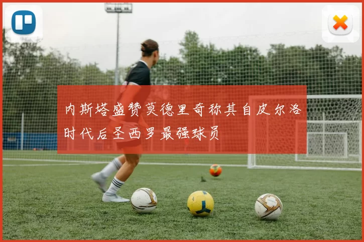 内斯塔盛赞莫德里奇称其自皮尔洛时代后圣西罗最强球员