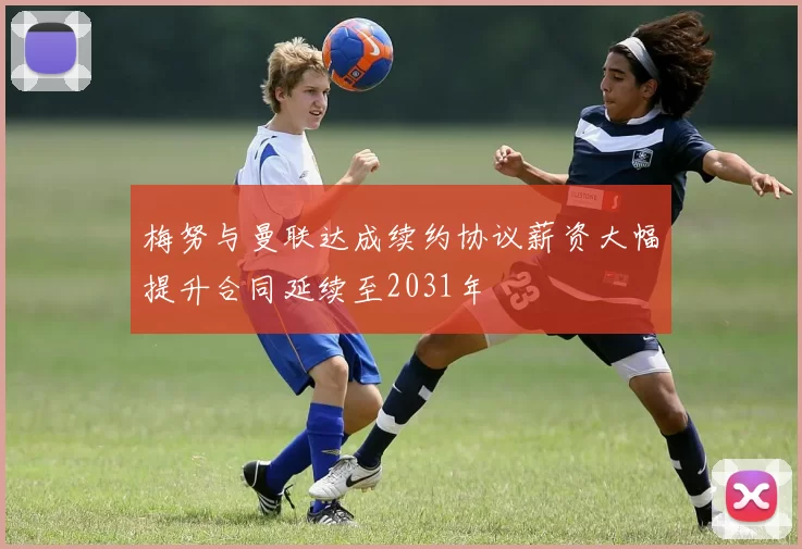 梅努与曼联达成续约协议薪资大幅提升合同延续至2031年