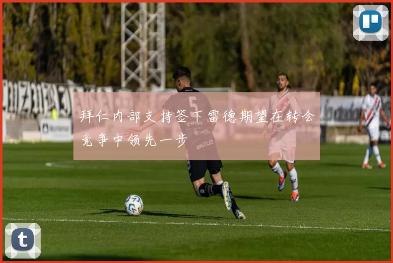 拜仁内部支持签下雷德期望在转会竞争中领先一步