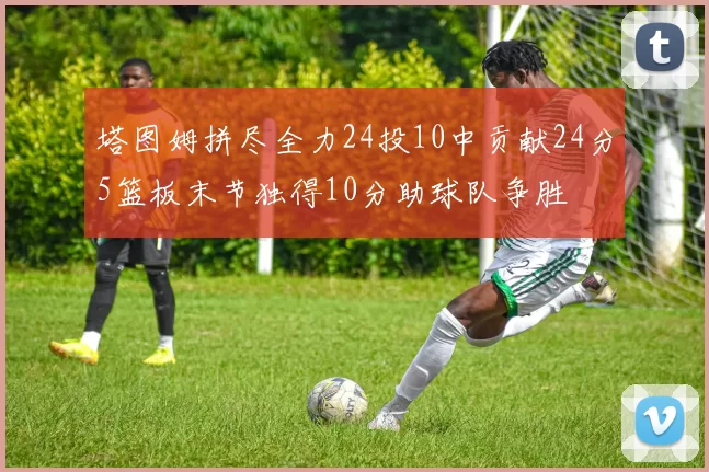 塔图姆拼尽全力24投10中贡献24分5篮板末节独得10分助球队争胜