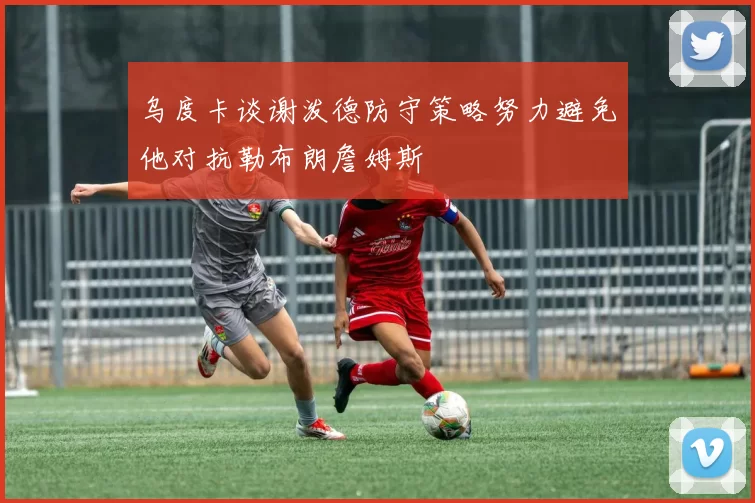 乌度卡谈谢泼德防守策略努力避免他对抗勒布朗詹姆斯