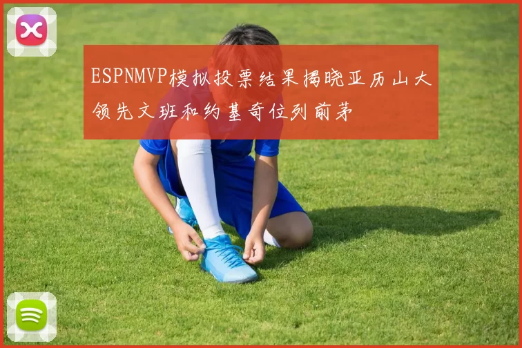 ESPNMVP模拟投票结果揭晓亚历山大领先文班和约基奇位列前茅